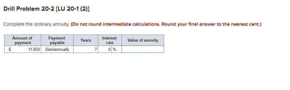 Drill Problem 20-2 [LU 20-1 (2)]
Complete the ordinary annuity. (Do not round intermediate calculations. Round your final answer to the nearest cent.)
$
Amount of
payment
11,600
Payment
payable
Semiannually
Years
7
Interest
rate
8%
Value of annuity