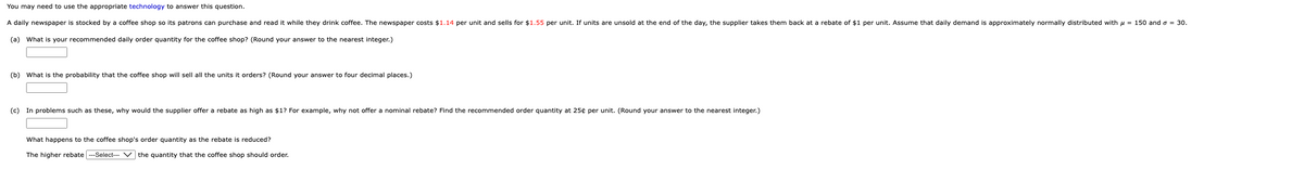 You may need to use the appropriate technology to answer this question.
A daily newspaper is stocked by a coffee shop so its patrons can purchase and read it while they drink coffee. The newspaper costs $1.14 per unit and sells for $1.55 per unit. If units are unsold at the end of the day, the supplier takes them back at a rebate of $1 per unit. Assume that daily demand is approximately normally distributed with μ = 150 and o = 30.
(a) What is your recommended daily order quantity for the coffee shop? (Round your answer to the nearest integer.)
(b) What is the probability that the coffee shop will sell all the units it orders? (Round your answer to four decimal places.)
(c) In problems such as these, why would the supplier offer a rebate as high as $1? For example, why not offer a nominal rebate? Find the recommended order quantity at 25¢ per unit. (Round your answer to the nearest integer.)
What happens to the coffee shop's order quantity as the rebate is reduced?
The higher rebate ---Select--- the quantity that the coffee shop should order.