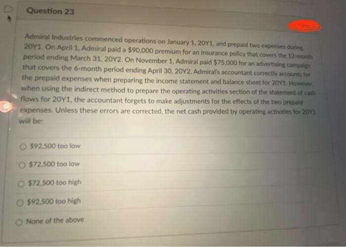 Question 23
Admiral Industries commenced operations on January 1, 20Y1, and prepaid two expenses during
20Y1. On April 1, Admiral paid a $90,000 premium for an insurance policy that covers the 12-month
period ending March 31, 20Y2. On November 1, Admiral paid $75,000 for an advertising campaign
that covers the 6-month period ending April 30, 20Y2. Admiral's accountant correctly accounts for
the prepaid expenses when preparing the income statement and balance sheet for 20Y1. However
when using the indirect method to prepare the operating activities section of the statement of cash
flows for 20Y1, the accountant forgets to make adjustments for the effects of the two prepaid
expenses. Unless these errors are corrected, the net cash provided by operating activities for 2011
will be:
O $92,500 too low
$72,500 too low
O $72,500 too high
$92,500 too high
O None of the above