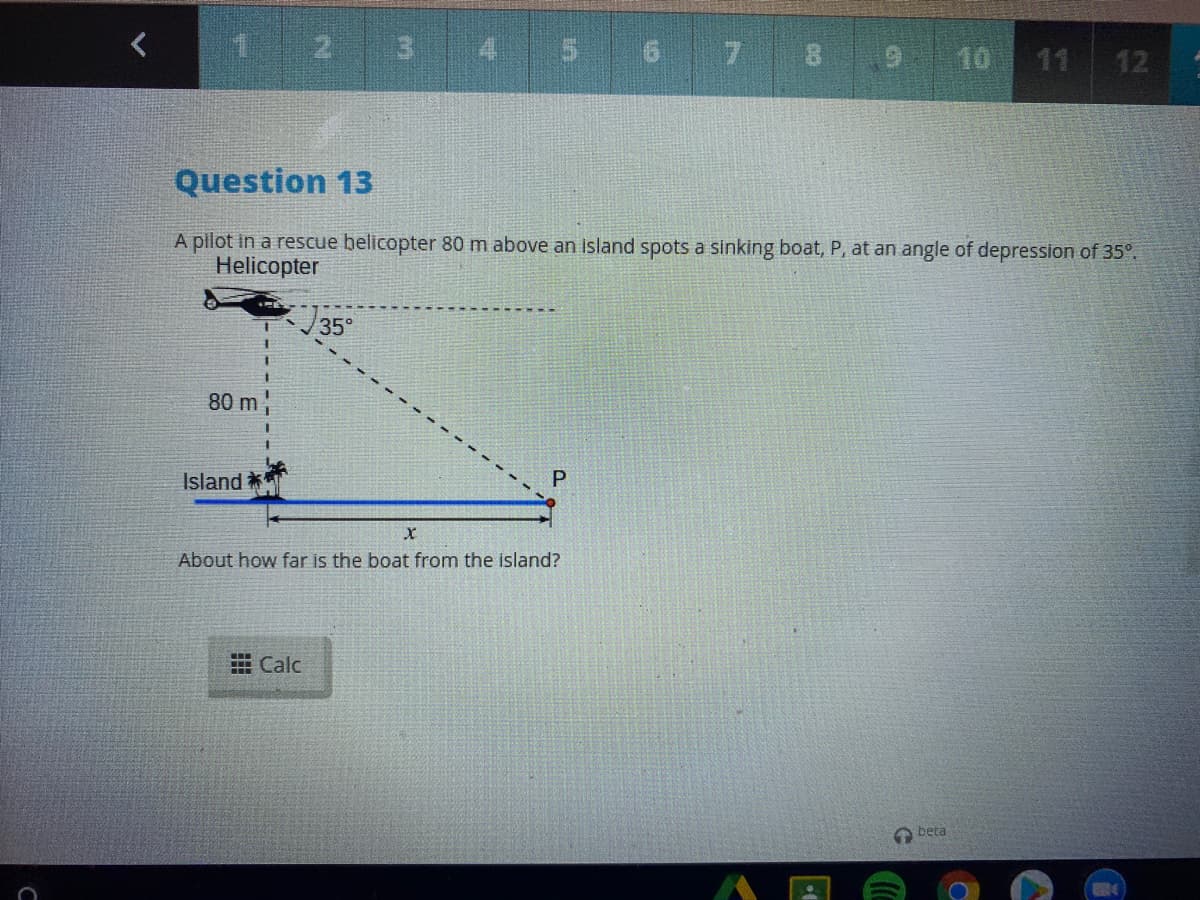 1 2 3
5 6 7 8
10
11 12
Question 13
A pilot in a rescue belicopter 80 m above an island spots a sinking boat, P, at an angle of depression of 35°.
Helicopter
35°
80 m
Island **
About how far is the boat from the island?
E Calc
beta
