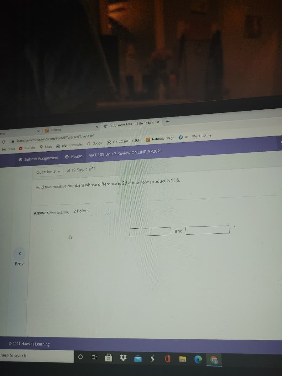 Content
* Assignment MAT 105 Unit 7 Rev
4me
i learn.hawkeslearning.com/Portal/Test/Test Take Teste
G Google O PUBLIC SAFETY SUI.
Institution Page
- GTC4me
O YouTube
O Maps
O plexus/workday
O Submit Assignment
O Pause
MAT 105 Unit 7 Review ONLINE SP2021
Question 3 -
of 19 Step 1 of 1
Find two positive numbers whose difference is 23 and whose product is 518.
Answer(How to Enter) 2 Points
and
Prev
O 2021 Hawkes Learning
here to search
