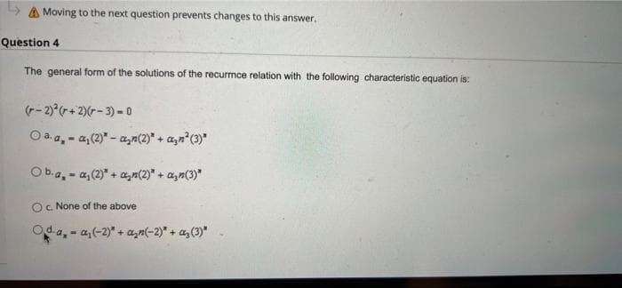 > Moving to the next question prevents changes to this answer.
Question 4
The general form of the solutions of the recurrnce relation with the following characteristic equation is:
(-2)² (+2)(-3) - 0
Ⓒa. a, a, (2)* -a₂n(2)* + a₂n² (3)"
Ob.a, a, (2)" + a₂n(2)* + a₂n(3)*
O c. None of the above
Oda, -a,(-2)* + a₂(-2)* + a₂ (3)"