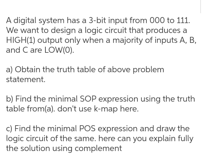 A digital system has a 3-bit input from 000 to 111.
We want to design a logic circuit that produces a
HIGH(1) output only when a majority of inputs A, B,
and C are LOW(0).
a) Obtain the truth table of above problem
statement.
b) Find the minimal SOP expression using the truth
table from(a). don't use k-map here.
c) Find the minimal POS expression and draw the
logic circuit of the same. here can you explain fully
the solution using complement
