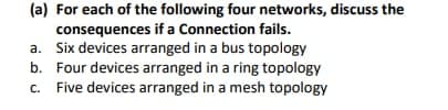 (a) For each of the following four networks, discuss the
consequences if a Connection fails.
a. Six devices arranged in a bus topology
b. Four devices arranged in a ring topology
c. Five devices arranged in a mesh topology