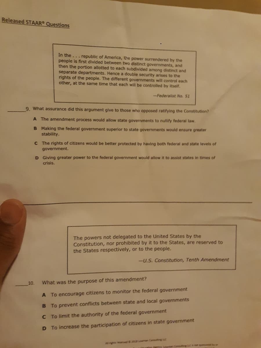 Released STAAR Questions
In the... republic of America, the power surrendered by the
people is first divided between two distinct governments, and
then the portion allotted to each subdivided among distinct and
separate departments. Hence a double security arises to the
rights of the people. The different governments will control each
other, at the same time that each will be controlled by itself.
-Federalist No. 51
9. What assurance did this argument give to those who opposed ratifying the Constitution?
A The amendment process would allow state governments to nullify federal law.
B Making the federal government superior to state governments would ensure greater
stability.
C The rights of citizens would be better protected by having both federal and state levels of
government.
D Giving greater power to the federal government would allow it to assist states in times of
crisis.
The powers not delegated to the United States by the
Constitution, nor prohibited by it to the States, are reserved to
the States respectively, or to the people.
-U.S. Constitution, Tenth Amendment
10.
What was the purpose of this amendment?
A To encourage citizens to monitor the federal government
B To prevent conflicts between state and local governments
C To limit the authority of the federal government
D To increase the participation of citizens in state government
A ngts reserved G 2018 owman Consuting C
tey n Consuing (Ca ot sponssed by or
