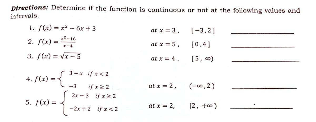 Directions: Determine if the function is continuous or not at the following values and
intervals.
1. f(x) = x² – 6x + 3
at x = 3 ,
[-3,2]
x² -16
2. f(x) =
at x = 5 ,
[0,4]
%3D
X-4
3. f(x) = Vx - 5
%3D
at x = 4 ,
[5, 0)
3 - x if x < 2
4. f(x) :
-3
if x > 2
at x = 2,
(-∞,2)
%3D
2x – 3 if x 2 2
5. f(x) =
%3D
-2x + 2 if x < 2
at x = 2,
[2, +0)
