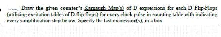 Draw the given counter's Kamaugh Map(s) of D expressions for each D Flip-Flops
(utilizing excitation tables of D flip-flops) for every clock pulse in counting table with indicating
every simplification step below. Specify the last expression(s), in a box.
