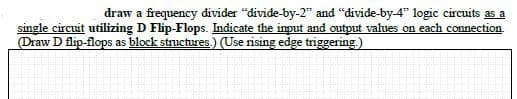 draw a frequency divider "divide-by-2" and "divide-by-4" logic circuits as a
single circuit utilizing D Flip-Flops. Indicate the input and output values on each connection.
Draw D flip-flops as block structures.) (Use rising edge triggering.)
