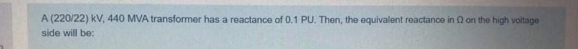 A (220/22) kV, 440 MVA transformer has a reactance of 0.1 PU. Then, the equivalent reactance in Q on the high voltage
side will be:
