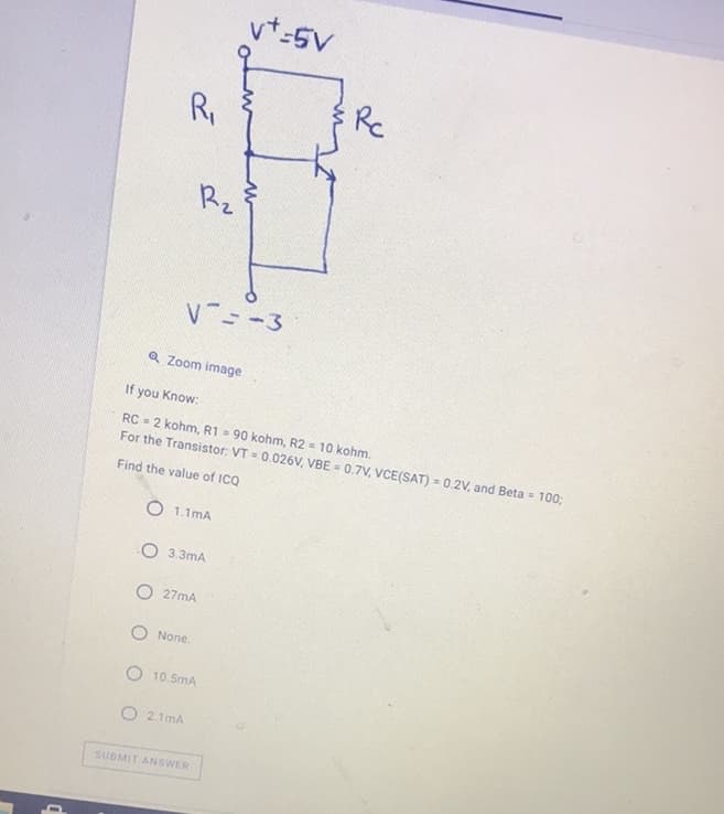 vt-5V
R,
Re
Rz
V --3
Q Zoom image
If you Know:
RC = 2 kohm, R1 = 90 kohm, R2 = 10 kohm.
For the Transistor: VT = 0.026V, VBE = 0.7V, VCE(SAT) = 0.2V, and Beta = 100;
Find the value of ICQ
1.1mA
O 3.3mA
O 27mA
O None.
O 10.5mA
O 2.1mA
SUBMIT ANSWER
