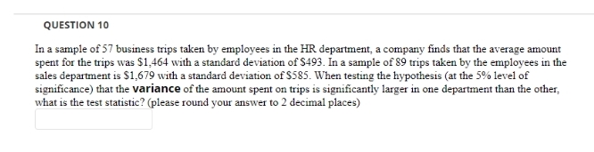 QUESTION 10
In a sample of 57 business trips taken by employees in the HR department, a company finds that the average amount
spent for the trips was $1,464 with a standard deviation of S493. In a sample of 89 trips taken by the employees in the
sales department is $1,679 with a standard deviation of $585. When testing the hypothesis (at the 5% level of
significance) that the variance of the amount spent on trips is significantly larger in one department than the other,
what is the test statistic? (please round your answer to 2 decimal places)
