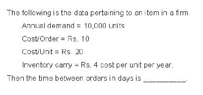 The following is the data pertaining to an item in a firm.
Annual demand = 10,000 units
Cost/Order = Rs. 10
Cost/Unit = Rs. 20
Inventory carry = Rs. 4 cost per unit per year.
Then the time between orders in days is
