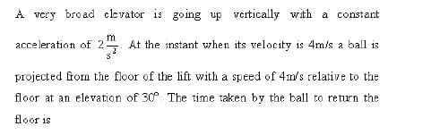 A very broad clevator is going up vcrtically with a constant
acceleration of 2
m
At the instant when its velocity is 4m/s a ball is
projected from the floor of the lift with a speed of 4m's relative to the
floor at an elevation of 30. The time taken by the ball to return the
floor is
