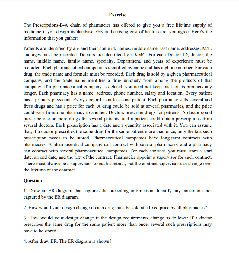 Exercise
The Prescriptions-B-A chain of pharmacies has offered to give you a free lifetime supply of
medicine if you design its database. Given the rising cost of health care, you agree. Here's the
information that you gather:
Patients are identified by an- and their name id, names, middle name, last name, addresses, M/F,
and ages must be recorded. Doctors are identified by a KMC. For each Doctor ID, doctor, the
name, middle name, family name, specialty, Department, and years of experience must be
recorded. Each pharmaceutical company is identified by name and has a phone number. For each
drug, the trade name and formula must be recorded. Each drug is sold by a given pharmaceutical
company, and the trade name identifies a drug uniquely from among the products of that
company. If a pharmaceutical company is deleted, you need not keep track of its products any
longer. Each pharmacy has a name, address, phone number, salary and location. Every patient
has a primary physician. Every doctor has at least one patient. Each pharmacy sells several and
frees drugs and has a price for each. A drug could be sold at several pharmacies, and the price
could vary from one pharmacy to another. Doctors prescribe drugs for patients. A doctor could
prescribe one or more drugs for several patients, and a patient could obtain prescriptions from
several doctors. Each prescription has a date and a quantity associated with it. You can assume
that, if a doctor prescribes the same drug for the same patient more than once, only the last such
prescription needs to be stored. Pharmaceutical companies have long-term contracts with
pharmacies. A pharmaceutical company can contract with several pharmacies, and a pharmacy
can contract with several pharmaceutical companies. For each contract, you must store a start
date, an end date, and the text of the contract. Pharmacies appoint a supervisor for each contract.
There must always be a supervisor for each contract, but the contract supervisor can change over
the lifetime of the contract.
Question
1. Draw an ER diagram that captures the preceding information. Identify any constraints not
captured by the ER diagram.
2. How would your design change if each drug must be sold at a fixed price by all pharmacies?
3. How would your design change if the design requirements change as follows: If a doctor
prescribes the same drug for the same patient more than once, several such prescriptions may
have to be stored.
4. After draw ER. The ER diagram is shown?