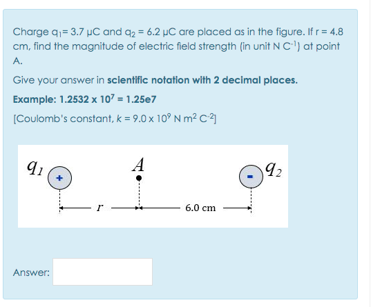 Charge q= 3.7 µC and q2 = 6.2 µC are placed as in the figure. If r= 4.8
cm, find the magnitude of electric field strength (in unit NC) at point
A.
Give your answer in scientific notation with 2 decimal places.
Example: 1.2532 x 107 = 1.25e7
[Coulomb's constant, k = 9.0 x 10° N m² C]
91
A
92
6.0 cm
Answer:
