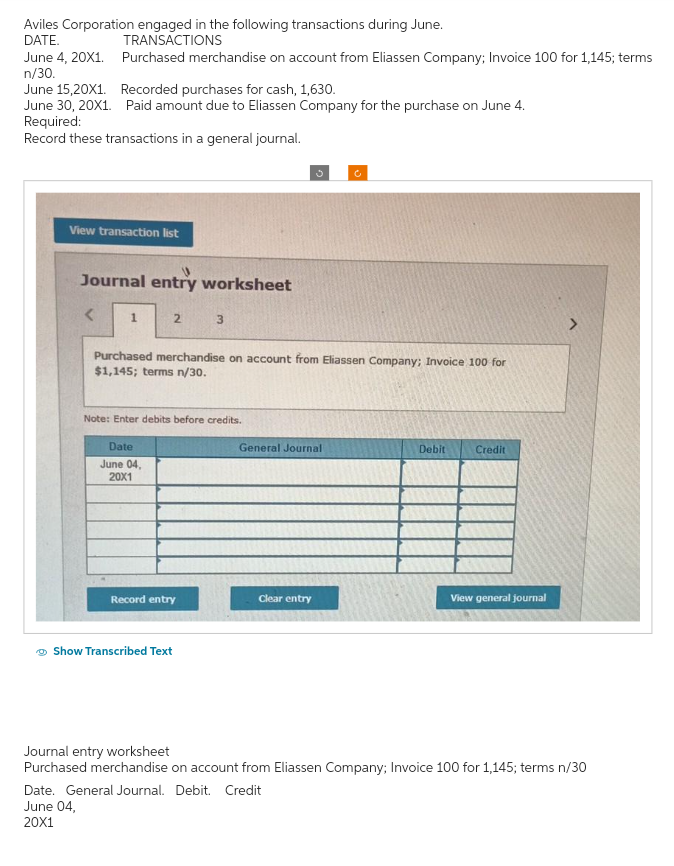 Aviles Corporation engaged in the following transactions during June.
DATE.
TRANSACTIONS
June 4, 20X1.
Purchased merchandise on account from Eliassen Company; Invoice 100 for 1,145; terms
n/30.
June 15,20X1.
Recorded purchases for cash, 1,630.
June 30, 20X1. Paid amount due to Eliassen Company for the purchase on June 4.
Required:
Record these transactions in a general journal.
View transaction list
Journal entry worksheet
<
1
2
Date
June 04,
20X1
Note: Enter debits before credits.
3
Purchased merchandise on account from Eliassen Company; Invoice 100 for
$1,145; terms n/30.
Record entry
Show Transcribed Text
3
General Journal
Clear entry
c
Date. General Journal. Debit. Credit
June 04,
20X1
Debit
Credit
View general journal
Journal entry worksheet
Purchased merchandise on account from Eliassen Company; Invoice 100 for 1,145; terms n/30