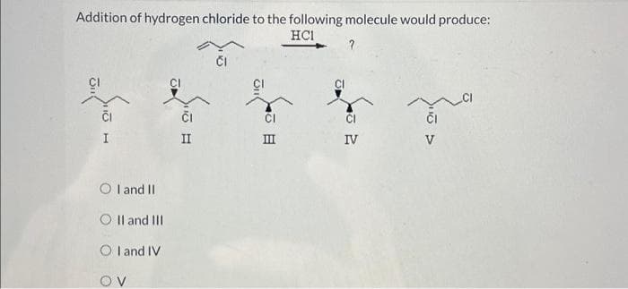 Addition of hydrogen chloride to the following molecule would produce:
HCI
?
CI
I
OI and II
O II and III
OI and IV
OV
ČI
II
III
IV
na
V