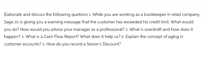 Elaborate and discuss the following quetions 1. While you are working as a bookkeeper in retail company,
Sage 50 is giving you a warning message that the customer has exceeded his credit limit. What would
you do? How would you advice your manager as a professional? 2. What is overdraft and how does it
happen? 3. What is a Cash Flow Report? What does it help us? 4. Explain the concept of aging in
customer accounts? 5. How do you record a Senior's Discount?