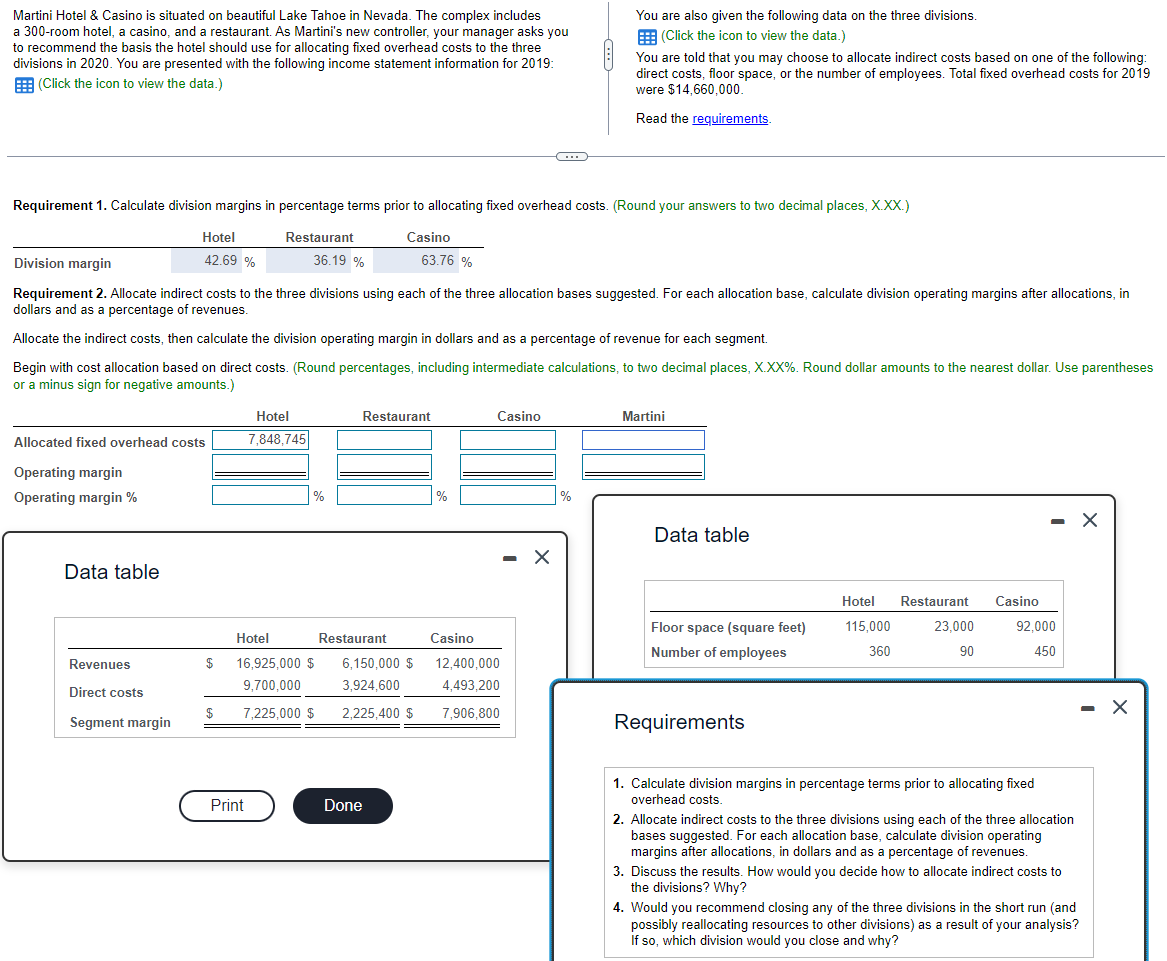 Martini Hotel & Casino is situated on beautiful Lake Tahoe in Nevada. The complex includes
a 300-room hotel, a casino, and a restaurant. As Martini's new controller, your manager asks you
to recommend the basis the hotel should use for allocating fixed overhead costs to the three
divisions in 2020. You are presented with the following income statement information for 2019:
(Click the icon to view the data.)
Requirement 1. Calculate division margins in percentage terms prior to allocating fixed overhead costs. (Round your answers to two decimal places, X.XX.)
Restaurant
Casino
Hotel
42.69 %
Allocated fixed overhead costs
Operating margin
Operating margin %
Data table
Revenues
Direct costs
Segment margin
Division margin
Requirement 2. Allocate indirect costs to the three divisions using each of the three allocation bases suggested. For each allocation base, calculate division operating margins after allocations, in
dollars and as a percentage of revenues
Allocate the indirect costs, then calculate the division operating margin in dollars and as a percentage of revenue for each segment.
Begin with cost allocation based on direct costs. (Round percentages, including intermediate calculations, to two decimal places, X.XX%. Round dollar amounts to the nearest dollar. Use parentheses
or a minus sign for negative amounts.)
$
36.19 %
Hotel
7,848,745
Print
%
Hotel
Restaurant
$ 16,925,000 $ 6,150,000 $
9,700,000
7,225,000 $
63.76 %
Restaurant
Done
%
Casino
12,400,000
3,924,600 4,493,200
2,225,400 $ 7,906,800
-
Casino
You are also given the following data on the three divisions.
(Click the icon to view the data.)
You are told that you may choose to allocate indirect costs based on one of the following:
direct costs, floor space, or the number of employees. Total fixed overhead costs for 2019
were $14,660,000.
Read the requirements.
%
Martini
Data table
Floor space (square feet)
Number of employees
Requirements
Hotel Restaurant
115,000
360
23,000
90
Casino
- X
92,000
450
1. Calculate division margins in percentage terms prior to allocating fixed
overhead costs.
2. Allocate indirect costs to the three divisions using each of the three allocation
bases suggested. For each allocation base, calculate division operating
margins after allocations, in dollars and as a percentage of revenues.
3. Discuss the results. How would you decide how to allocate indirect costs to
the divisions? Why?
4. Would you recommend closing any of the three divisions in the short run (and
possibly reallocating resources to other divisions) as a result of your analysis?
If so, which division would you close and why?
X