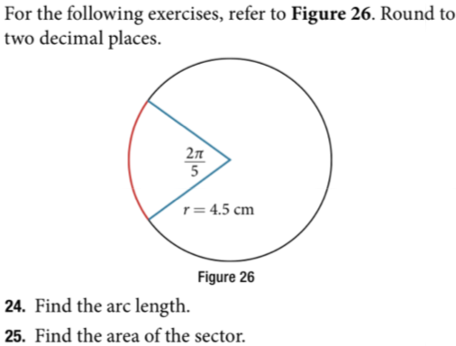 For the following exercises, refer to Figure 26. Round to
two decimal places.
5
r= 4.5 cm
Figure 26
24. Find the arc length.
25. Find the area of the sector.
