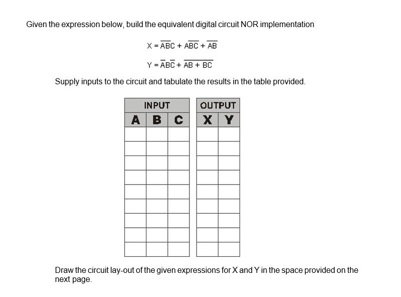 Given the expression below, build the equivalent digital circuit NOR implementation
X = ABC + ABC + AB
Y = ABC + AB + BC
Supply inputs to the circuit and tabulate the results in the table provided.
OUTPUT
INPUT
ABC X Y
Draw the circuit lay-out of the given expressions for X and Y in the space provided on the
next page.