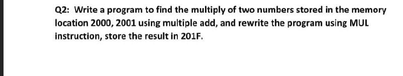 Q2: Write a program to find the multiply of two numbers stored in the memory
location 2000, 2001 using multiple add, and rewrite the program using MUL
instruction, store the result in 201F.
