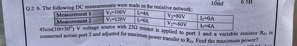 0.5H
Q.2: b. The following DC measurements were made on the resistive network:
connected across port 2 and adjusted for maximum power transfer to Ro. Find the maximum power?
45cos(10t+30) V voltage source with 25N resistor is applied to port 1 and a variable resistor Ro is
10mF
Vi=100V
1-4A
Measurement 1
V-80V
V=120V
I-0A
1=0A
Measurement 2
V -60V
L-4A
