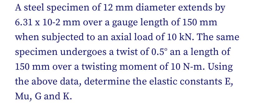 A steel specimen of 12 mm diameter extends by
6.31 x 10-2 mm over a gauge length of 150 mm
when subjected to an axial load of 10 kN. The same
specimen undergoes a twist of 0.5° an a length of
150 mm over a twisting moment of 10 N-m. Using
the above data, determine the elastic constants E,
Mu, G and K.