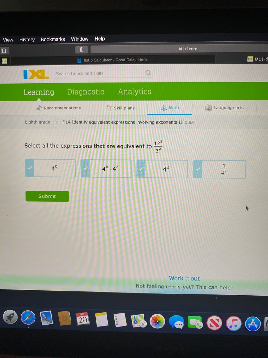 View History
Bookmarks
Window Help
A ixl.com
E Ratio Calculator - Good Calculators
1a IXL | Id
IXL
Search topics and skills
Learning
Diagnostic
Analytics
* Recommendations
A Skill plans
A Math
LE Language arts
Eighth grade> F.14 Identify equivalent expressions involving exponents II QDM
122
Select all the expressions that are equivalent to
32
40
4°. 4²
42
Submit
Work it out
Not feeling ready yet? This can help:
FEB
20
