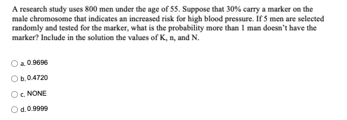 A research study uses 800 men under the age of 55. Suppose that 30% carry a marker on the
male chromosome that indicates an increased risk for high blood pressure. If 5 men are selected
randomly and tested for the marker, what is the probability more than 1 man doesn't have the
marker? Include in the solution the values of K, n, and N.
a. 0.9696
O b.0.4720
c. NONE
d. 0.9999
