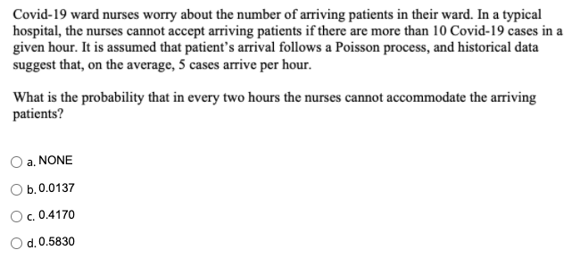 Covid-19 ward nurses worry about the number of arriving patients in their ward. In a typical
hospital, the nurses cannot accept arriving patients if there are more than 10 Covid-19 cases in a
given hour. It is assumed that patient's arrival follows a Poisson process, and historical data
suggest that, on the average, 5 cases arrive per hour.
What is the probability that in every two hours the nurses cannot accommodate the arriving
patients?
a. NONE
O b.0.0137
O. 0.4170
d. 0.5830
