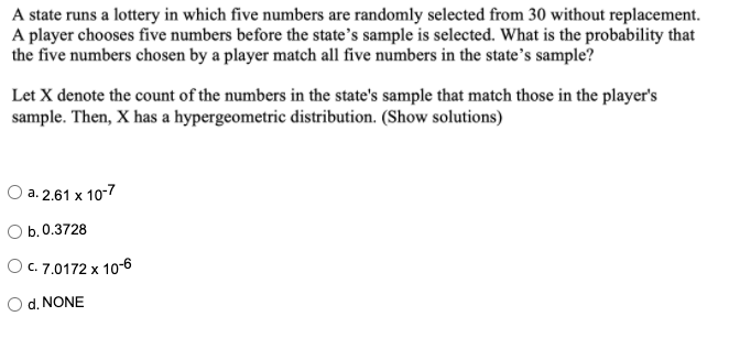 A state runs a lottery in which five numbers are randomly selected from 30 without replacement.
A player chooses five numbers before the state's sample is selected. What is the probability that
the five numbers chosen by a player match all five numbers in the state's sample?
Let X denote the count of the numbers in the state's sample that match those in the player's
sample. Then, X has a hypergeometric distribution. (Show solutions)
O a. 2.61 x 10-7
b. 0.3728
O C. 7.0172 x 10-6
O d. NONE
