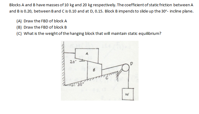 Blocks A and B have masses of 10 kg and 20 kg respectively. The coefficient of static friction between A
and B is 0.20, between Band C is 0.10 and at D, 0.15. Block B impends to slide up the 30°- incline plane.
(A) Draw the FBD of block A
(B) Draw the FBD of block B
(C) What is the weight of the hanging block that will maintain static equilibrium?
20
