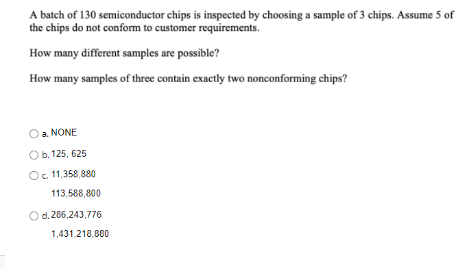 A batch of 130 semiconductor chips is inspected by choosing a sample of 3 chips. Assume 5 of
the chips do not conform to customer requirements.
How many different samples are possible?
How many samples of three contain exactly two nonconforming chips?
a. NONE
Оb.125, 625
O. 11,358,880
113,588,800
d. 286,243,776
1,431,218,880
