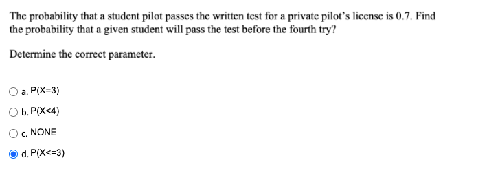 The probability that a student pilot passes the written test for a private pilot's license is 0.7. Find
the probability that a given student will pass the test before the fourth try?
Determine the correct parameter.
O a. P(X=3)
O b. P(X<4)
O,. NONE
d. P(X<=3)
