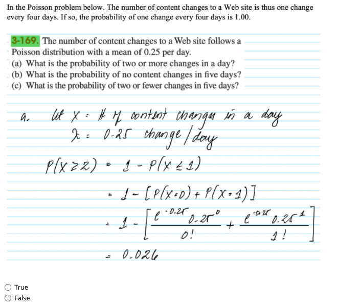 In the Poisson problem below. The number of content changes to a Web site is thus one change
every four days. If so, the probability of one change every four days is 1.00.
3-169. The number of content changes to a Web site follows a
Poisson distribution with a mean of 0.25 per day.
|(a) What is the probability of two or more changes in a day?
(b) What is the probability of no content changes in five days?
(c) What is the probability of two or fewer changes in five days?
lut X: # M
content
ñ a day
Diar t
thange day
Plx zz) • g - p(x 44)
1- [p(x•D)+ P[x=2)]
I= 0-25
- 0.25
o!
:
0.02l6
True
False
