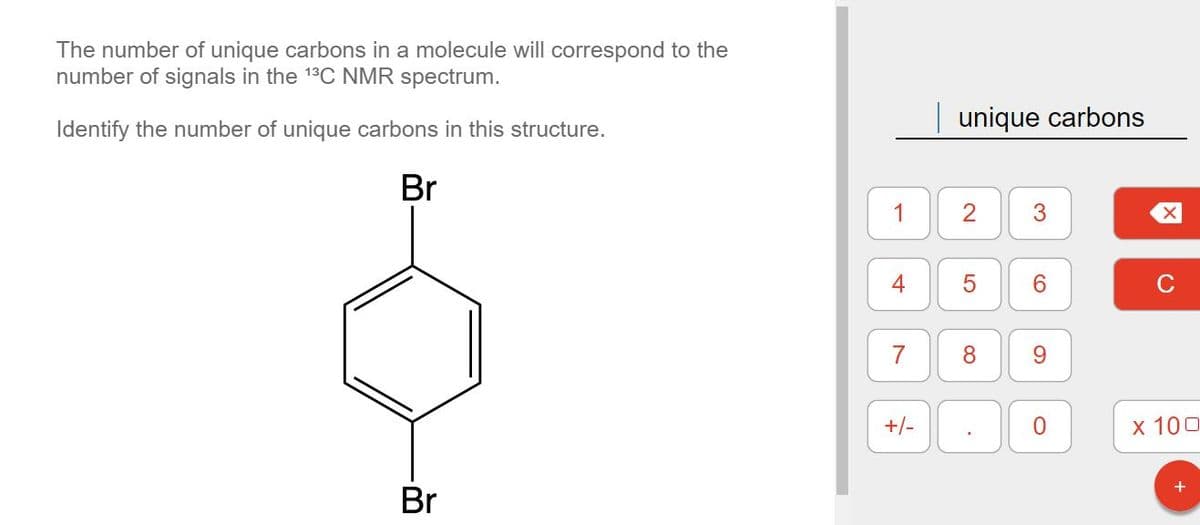 The number of unique carbons in a molecule will correspond to the
number of signals in the ¹³C NMR spectrum.
Identify the number of unique carbons in this structure.
Br
Br
1
4
7
+/-
unique carbons
8
.
6
9
0
X
C
x 100
+