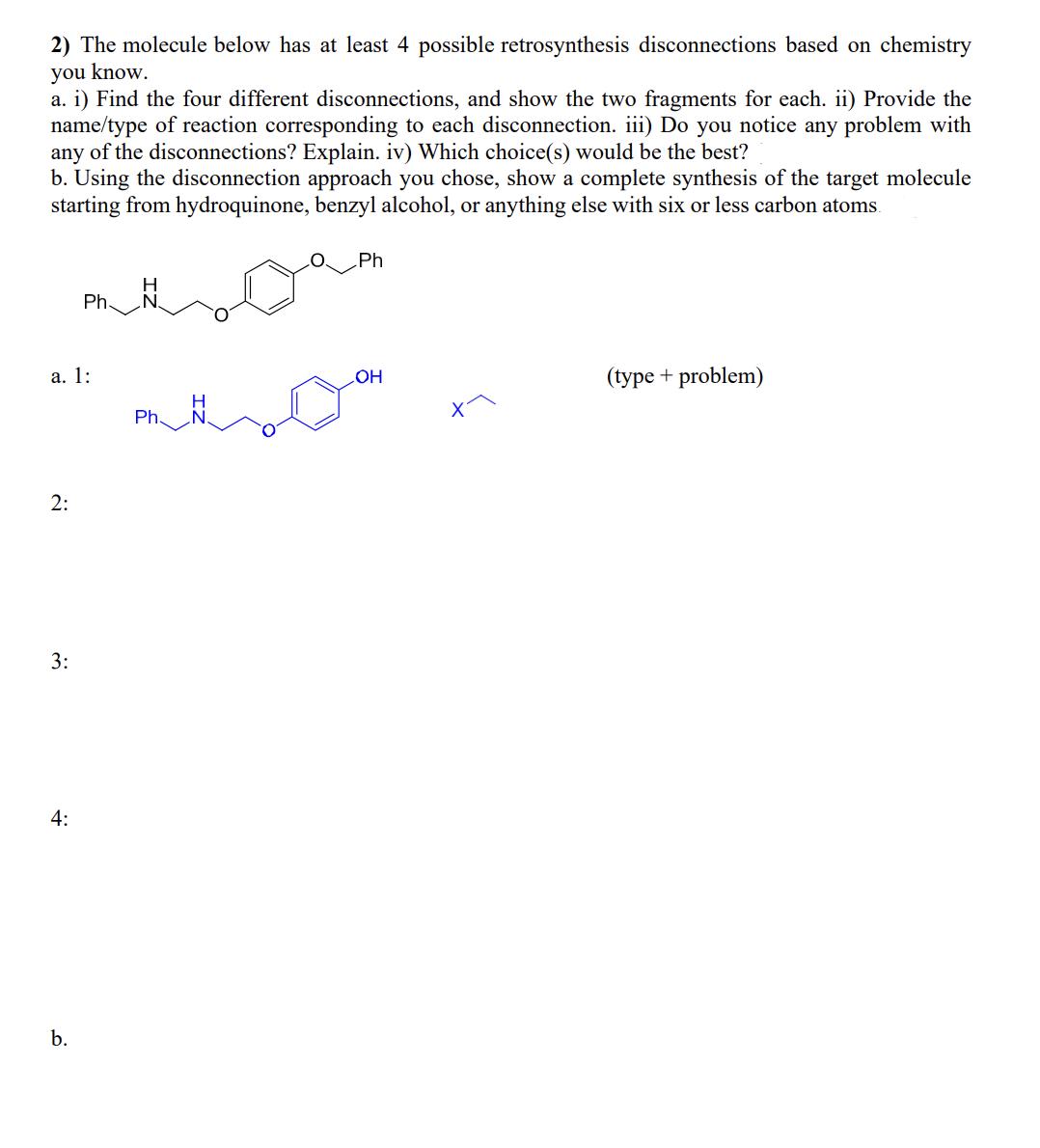 2) The molecule below has at least 4 possible retrosynthesis disconnections based on chemistry
you know.
a. i) Find the four different disconnections, and show the two fragments for each. ii) Provide the
name/type of reaction corresponding to each disconnection. iii) Do you notice any problem with
any of the disconnections? Explain. iv) Which choice(s) would be the best?
b. Using the disconnection approach you chose, show a complete synthesis of the target molecule
starting from hydroquinone, benzyl alcohol, or anything else with six or less carbon atoms.
a. 1:
2:
3:
4:
Ph.
b.
Ph.
Ph
OH
(type + problem)