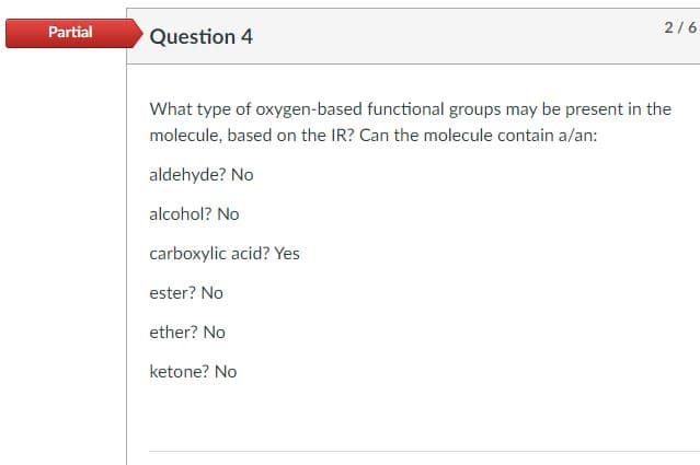 Partial
Question 4
What type of oxygen-based functional groups may be present in the
molecule, based on the IR? Can the molecule contain a/an:
aldehyde? No
alcohol? No
carboxylic acid? Yes
ester? No
ether? No
2/6
ketone? No