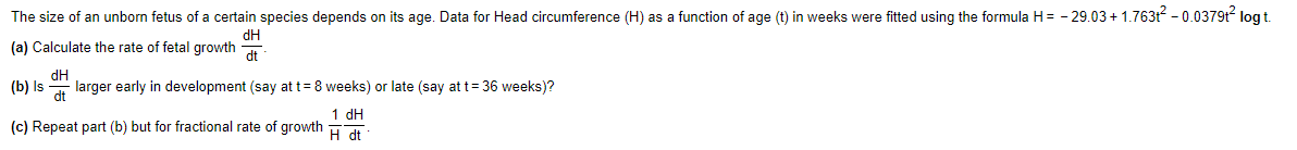 The size of an unborn fetus of a certain species depends on its age. Data for Head circumference (H) as a function of age (t) in weeks were fitted using the formula H= - 29.03 + 1.763t - 0.0379t log t.
dH
(a) Calculate the rate of fetal growth
dt
(b) Is
dH
larger early in development (say at t= 8 weeks) or late (say at t= 36 weeks)?
dt
1 dH
(c) Repeat part (b) but for fractional rate of growth
H dt
