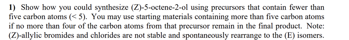 1) Show how you could synthesize (Z)-5-octene-2-ol using precursors that contain fewer than
five carbon atoms (<5). You may use starting materials containing more than five carbon atoms
if no more than four of the carbon atoms from that precursor remain in the final product. Note:
(Z)-allylic bromides and chlorides are not stable and spontaneously rearrange to the (E) isomers.