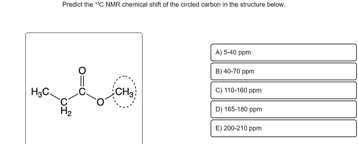 H3C
Predict the 13C NMR chemical shift of the circled carbon in the structure below.
H₂
CH3
A) 5-40 ppm
B) 40-70 ppm
C) 110-160 ppm
D) 165-180 ppm
E) 200-210 ppm