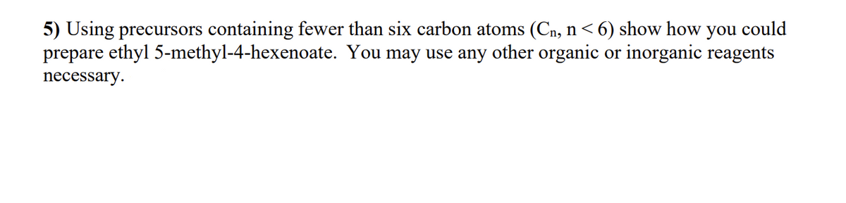 5) Using precursors containing fewer than six carbon atoms (C₁, n <6) show how you could
prepare ethyl 5-methyl-4-hexenoate. You may use any other organic or inorganic reagents
necessary.