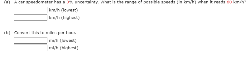 car speedometer has a
%% uncertainty. What is
range of posSIble speeds (in km/n)
nen it reads
km/h?
km/h (lowest)
| km/h (highest)
(b) Convert this to miles per hour.
| mi/h (lowest)
| mi/h (highest)
