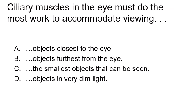 Ciliary muscles in the eye must do the
most work to accommodate viewing. ..
A. ..objects closest to the eye.
B. ..objects furthest from the eye.
C. ..the smallest objects that can be seen.
D. ..objects in very dim light.
