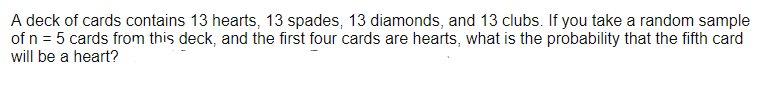 A deck of cards contains 13 hearts, 13 spades, 13 diamonds, and 13 clubs. If you take a random sample
of n = 5 cards from this deck, and the first four cards are hearts, what is the probability that the fifth card
will be a heart?
