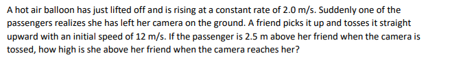 A hot air balloon has just lifted off and is rising at a constant rate of 2.0 m/s. Suddenly one of the
passengers realizes she has left her camera on the ground. A friend picks it up and tosses it straight
upward with an initial speed of 12 m/s. If the passenger is 2.5 m above her friend when the camera is
tossed, how high is she above her friend when the camera reaches her?
