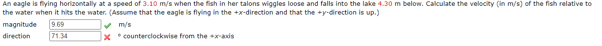 An eagle is flying horizontally at a speed of 3.10 m/s when the fish in her talons wiggles loose and falls into the lake 4.30 m below. Calculate the velocity (in m/s) of the fish relative to
the water when it hits the water. (Assume that the eagle is flying in the +x-direction and that the +y-direction is up.)
magnitude
9.69
71.34
m/s
direction
° counterclockwise from the +x-axis
