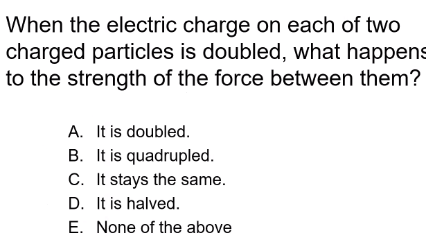 When the electric charge on each of two
charged particles is doubled, what happens
to the strength of the force between them?
A. It is doubled.
B. It is quadrupled.
C. It stays the same.
D. It is halved.
E. None of the above
