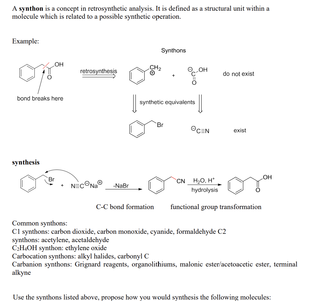 A synthon is a concept in retrosynthetic analysis. It is defined as a structural unit within a
molecule which is related to a possible synthetic operation.
Example:
OH
bond breaks here
synthesis
Br
+
retrosynthesis
NEC Na -NaBr
Synthons
C-C bond formation
synthetic equivalents
Br
D=00
CN
OH
||
ⒸC=N
H₂O, H+
hydrolysis
do not exist
exist
functional group transformation
Common synthons:
C1 synthons: carbon dioxide, carbon monoxide, cyanide, formaldehyde C2
synthons: acetylene, acetaldehyde
C₂H4OH synthon: ethylene oxide
OH
Carbocation synthons: alkyl halides, carbonyl C
Carbanion synthons: Grignard reagents, organolithiums, malonic ester/acetoacetic ester, terminal
alkyne
Use the synthons listed above, propose how you would synthesis the following molecules: